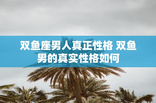 双鱼座男人真正性格 双鱼男的真实性格如何