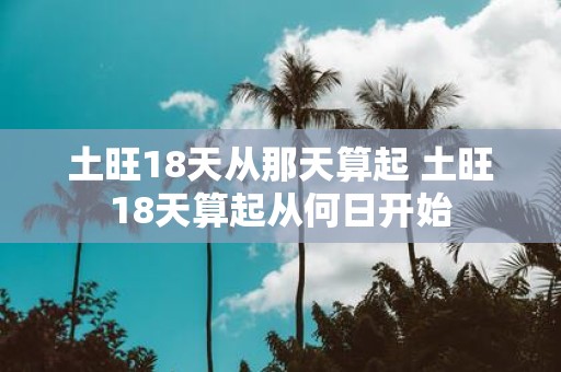土旺18天从那天算起 土旺18天算起从何日开始