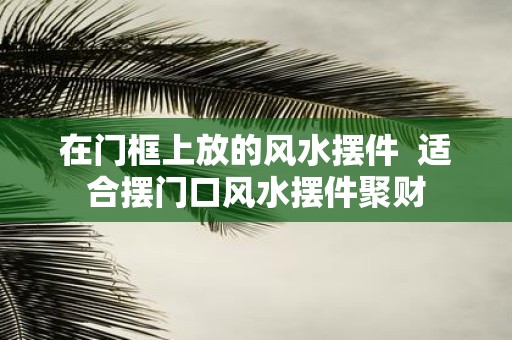 在门框上放的风水摆件 适合摆门口风水摆件聚财
