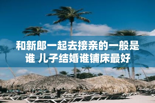 和新郎一起去接亲的一般是谁 儿子结婚谁铺床最好