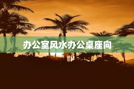 办公室风水办公桌座向