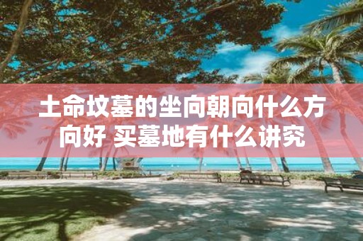土命坟墓的坐向朝向什么方向好 买墓地有什么讲究