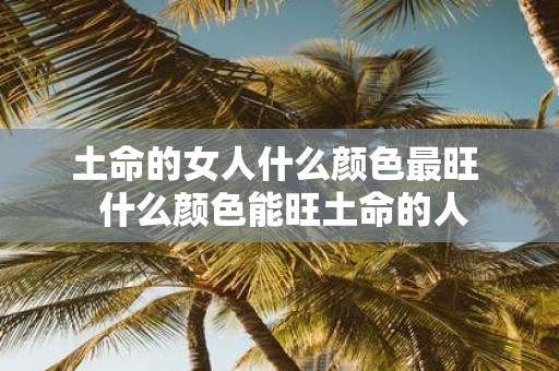 土命的女人什么颜色最旺 什么颜色能旺土命的人