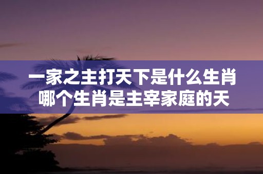 一家之主打天下是什么生肖 哪个生肖是主宰家庭的天下