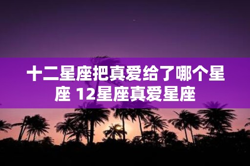 十二星座把真爱给了哪个星座 12星座真爱星座