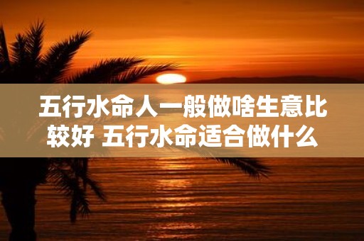 五行水命人一般做啥生意比较好 五行水命适合做什么生意