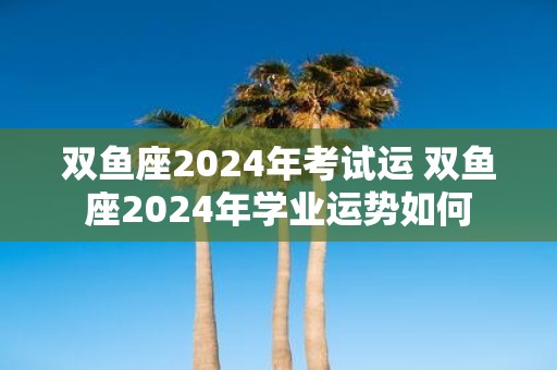 双鱼座2025年考试运 双鱼座2025年学业运势如何