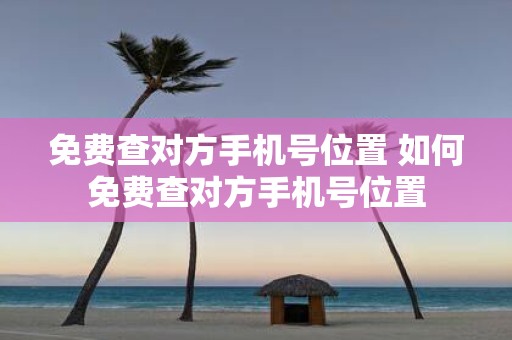 免费查对方手机号位置 如何免费查对方手机号位置