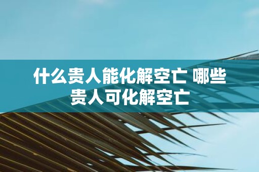什么贵人能化解空亡 哪些贵人可化解空亡