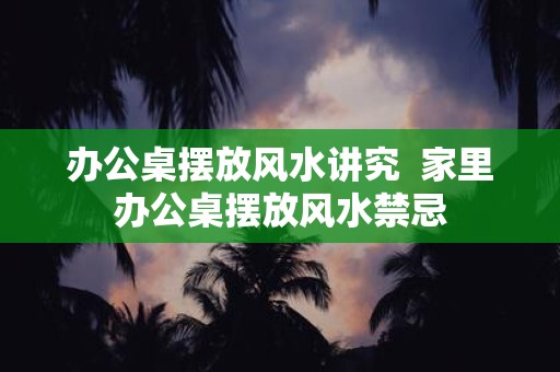 办公桌摆放风水讲究 家里办公桌摆放风水禁忌