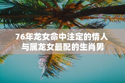 76年龙女命中注定的情人 与属龙女最配的生肖男