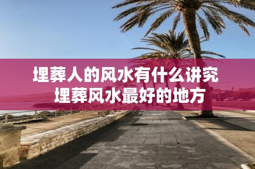 埋葬人的风水有什么讲究 埋葬风水最好的地方