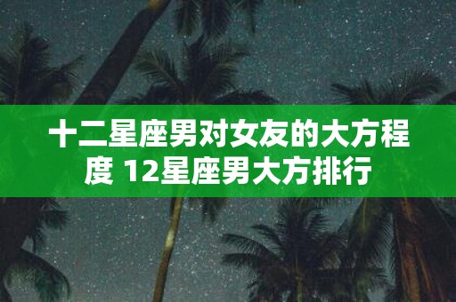 十二星座男对女友的大方程度 12星座男大方排行 十二星座男对女友的大方程度 12星座男大方排行