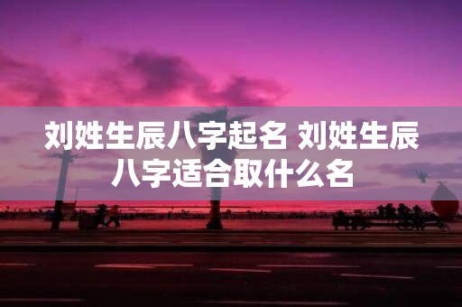 刘姓生辰八字起名 刘姓生辰八字适合取什么名