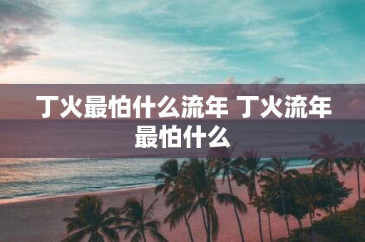 丁火最怕什么流年 丁火流年最怕什么