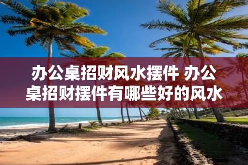 办公桌招财风水摆件 办公桌招财摆件有哪些好的风水