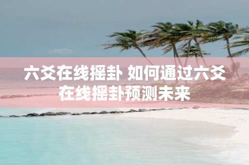 六爻在线摇卦 如何通过六爻在线摇卦预测未来