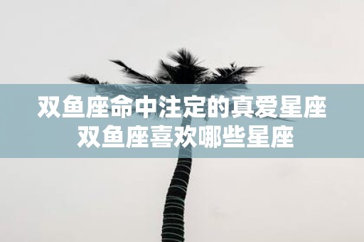 双鱼座命中注定的真爱星座 双鱼座喜欢哪些星座