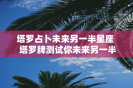 塔罗占卜未来另一半星座 塔罗牌测试你未来另一半的特征