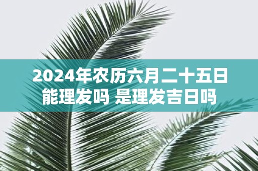 2025年农历六月二十五日能理发吗 是理发吉日吗