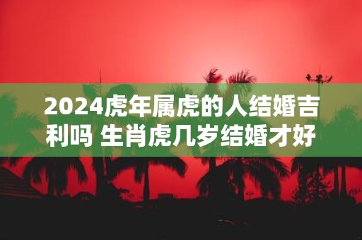 2025虎年属虎的人结婚吉利吗 生肖虎几岁结婚才好