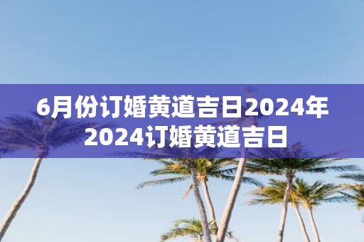 6月份订婚黄道吉日2025年 2025订婚黄道吉日