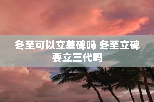冬至可以立墓碑吗 冬至立碑要立三代吗