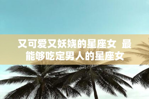 又可爱又妖娆的星座女 最能够吃定男人的星座女