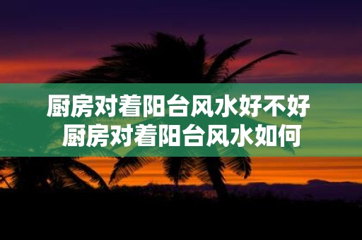 厨房对着阳台风水好不好 厨房对着阳台风水如何