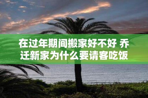 在过年期间搬家好不好 乔迁新家为什么要请客吃饭