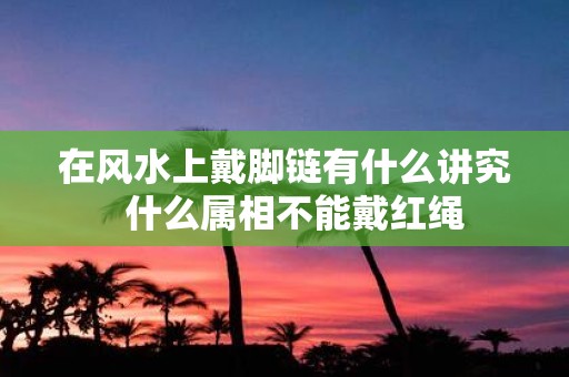 在风水上戴脚链有什么讲究 什么属相不能戴红绳