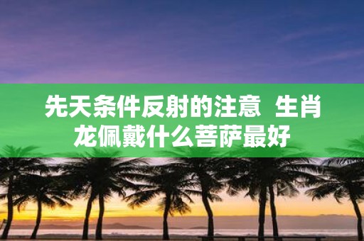 先天条件反射的注意 生肖龙佩戴什么菩萨最好