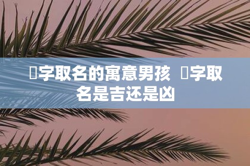 垚字取名的寓意男孩 垚字取名是吉还是凶