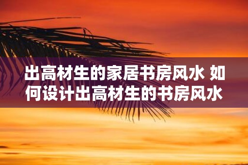 出高材生的家居书房风水 如何设计出高材生的书房风水