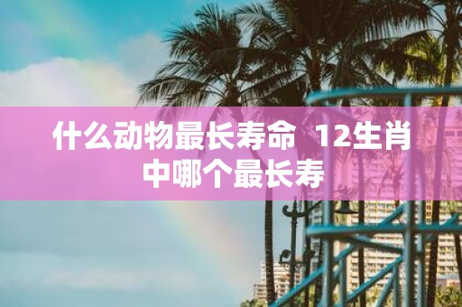 什么动物最长寿命 12生肖中哪个最长寿