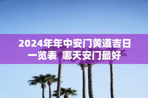 2025年年中安门黄道吉日一览表 哪天安门最好
