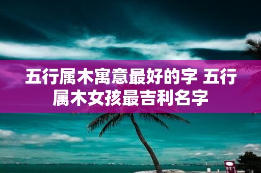 五行属木寓意最好的字 五行属木女孩最吉利名字