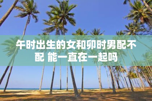 午时出生的女和卯时男配不配 能一直在一起吗