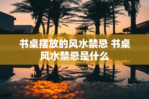 书桌摆放的风水禁忌 书桌风水禁忌是什么