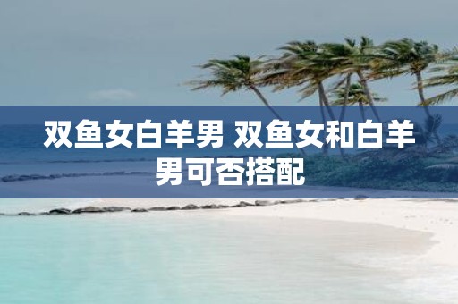 双鱼女白羊男 双鱼女和白羊男可否搭配