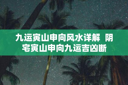 九运寅山申向风水详解 阴宅寅山申向九运吉凶断