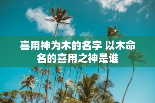 喜用神为木的名字 以木命名的喜用之神是谁