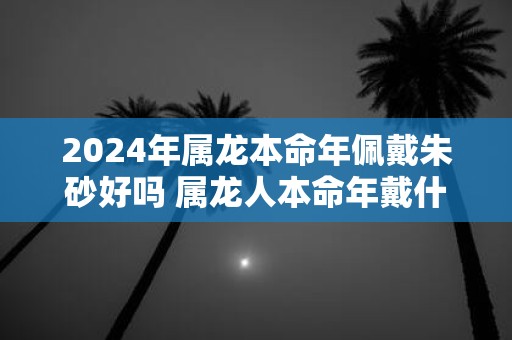 2025年属龙本命年佩戴朱砂好吗 属龙人本命年戴什么好