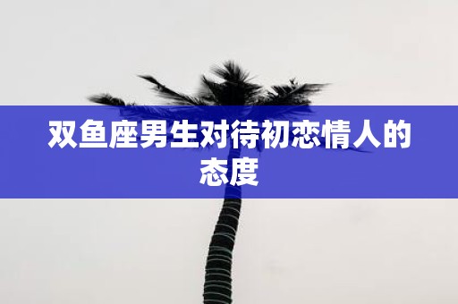 双鱼座男生对待初恋情人的态度