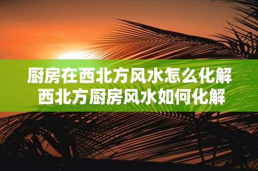 厨房在西北方风水怎么化解 西北方厨房风水如何化解