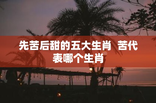 先苦后甜的五大生肖 苦代表哪个生肖