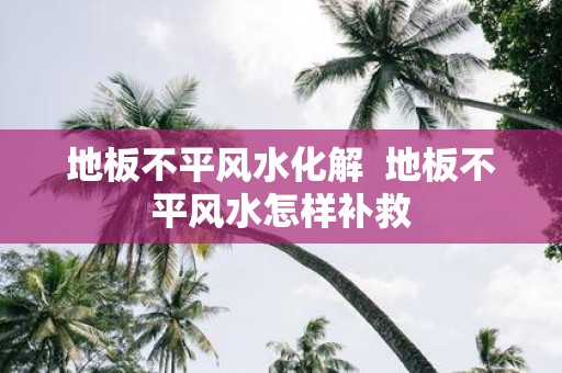 地板不平风水化解 地板不平风水怎样补救
