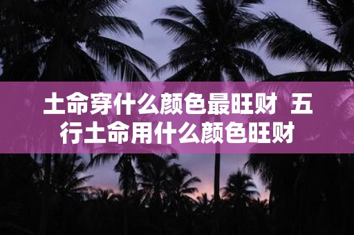 土命穿什么颜色最旺财 五行土命用什么颜色旺财