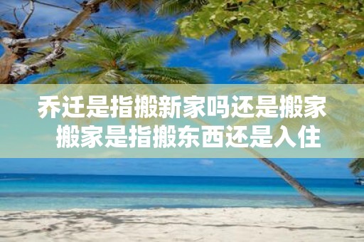 乔迁是指搬新家吗还是搬家 搬家是指搬东西还是入住