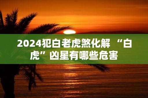 2025犯白老虎煞化解 “白虎”凶星有哪些危害